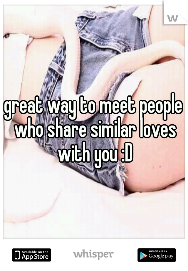 great way to meet people who share similar loves with you :D