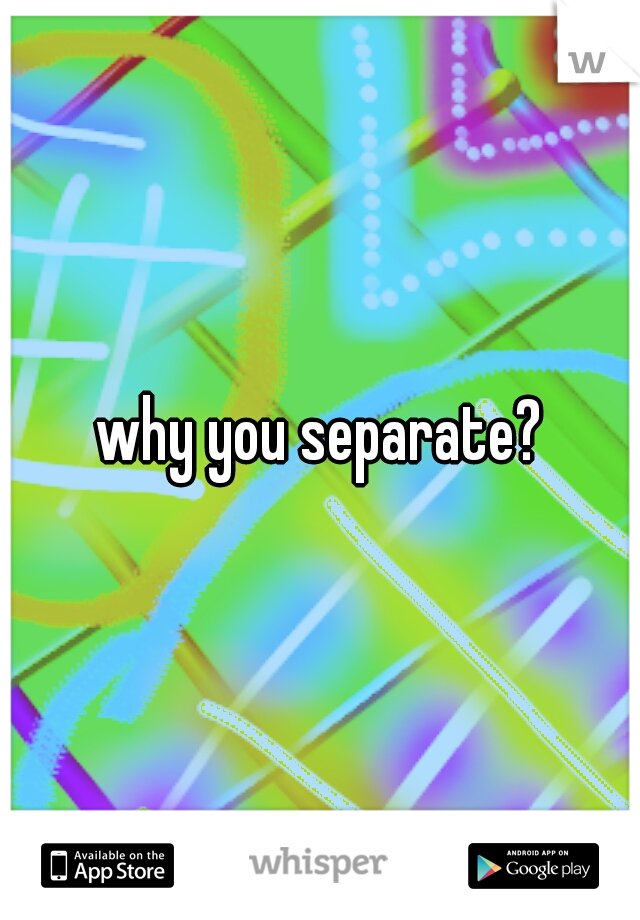 why you separate?