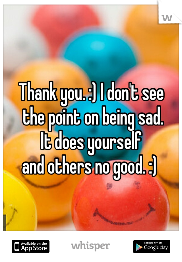 Thank you. :) I don't see
 the point on being sad. 
It does yourself 
and others no good. :) 