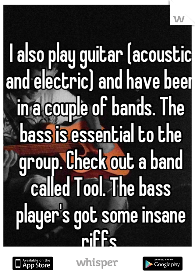 I also play guitar (acoustic and electric) and have been in a couple of bands. The bass is essential to the group. Check out a band called Tool. The bass player's got some insane riffs.