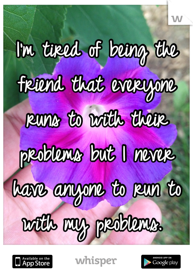 I'm tired of being the friend that everyone runs to with their problems but I never have anyone to run to with my problems. 