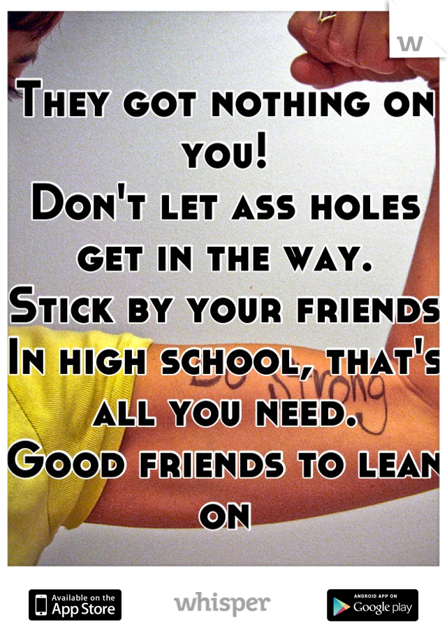 They got nothing on you!
Don't let ass holes get in the way.
Stick by your friends
In high school, that's all you need.
Good friends to lean on
😊