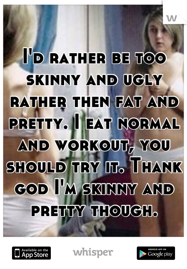 I'd rather be too skinny and ugly rather then fat and pretty. I eat normal and workout, you should try it. Thank god I'm skinny and pretty though.