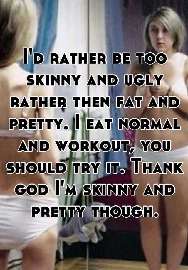 I'd rather be too skinny and ugly rather then fat and pretty. I eat normal and workout, you should try it. Thank god I'm skinny and pretty though.