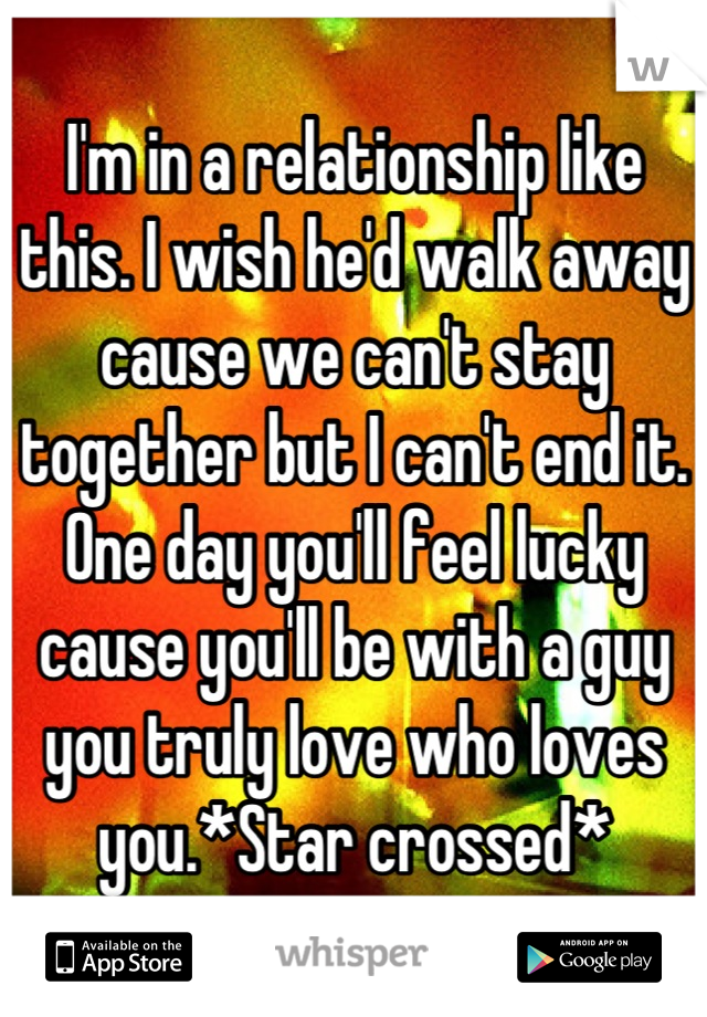 I'm in a relationship like this. I wish he'd walk away cause we can't stay together but I can't end it. One day you'll feel lucky cause you'll be with a guy you truly love who loves you.*Star crossed*