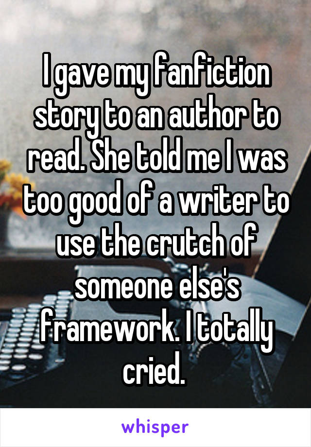I gave my fanfiction story to an author to read. She told me I was too good of a writer to use the crutch of someone else's framework. I totally cried. 