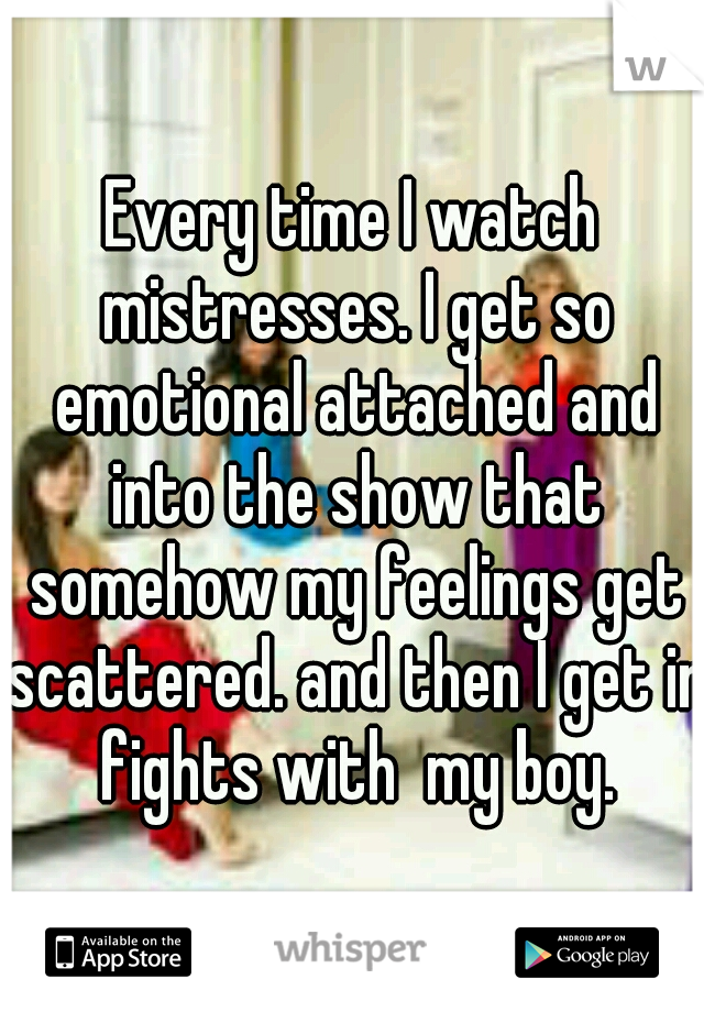 Every time I watch mistresses. I get so emotional attached and into the show that somehow my feelings get scattered. and then I get in fights with  my boy.