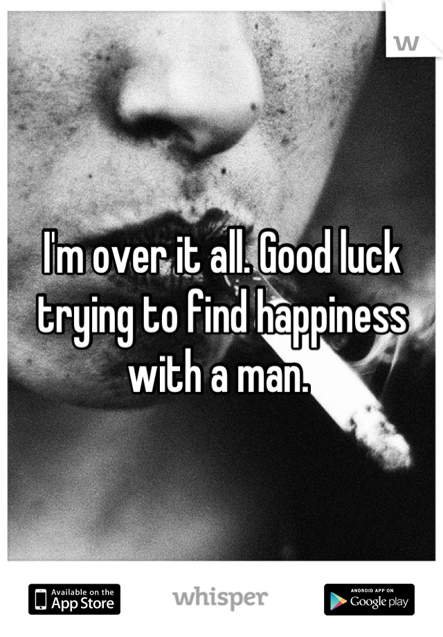 I'm over it all. Good luck trying to find happiness with a man. 