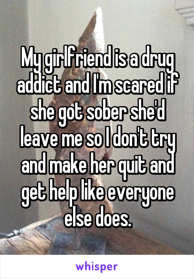 My girlfriend is a drug addict and I'm scared if she got sober she'd leave me so I don't try and make her quit and get help like everyone else does.