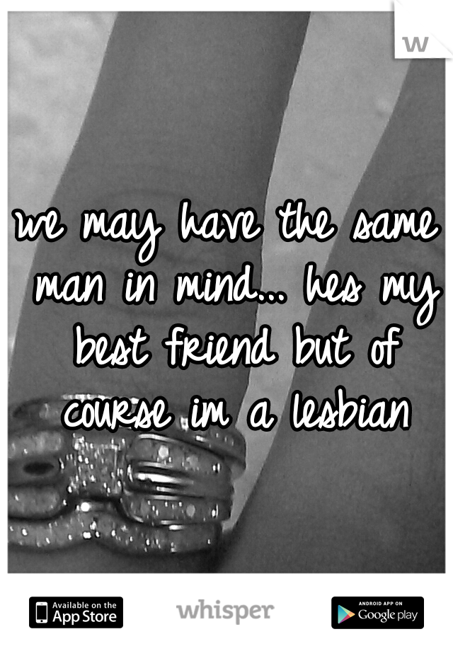 we may have the same man in mind... hes my best friend
but of course im a lesbian