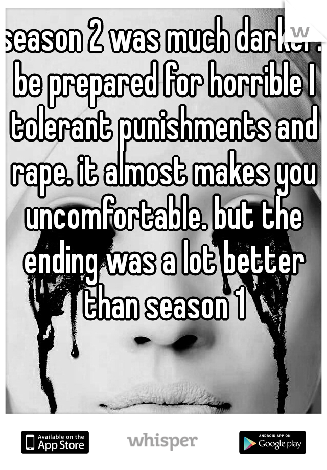 season 2 was much darker. be prepared for horrible I tolerant punishments and rape. it almost makes you uncomfortable. but the ending was a lot better than season 1