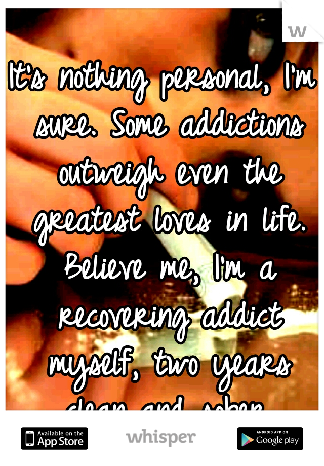 It's nothing personal, I'm sure. Some addictions outweigh even the greatest loves in life. Believe me, I'm a recovering addict myself, two years clean and sober.