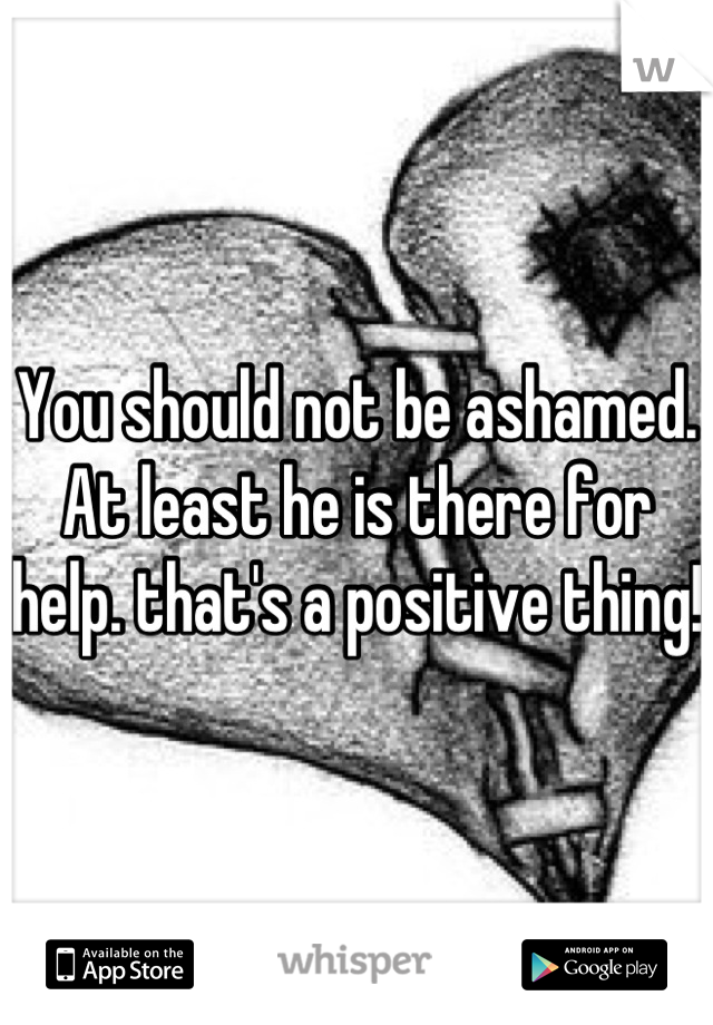 You should not be ashamed. At least he is there for help. that's a positive thing!