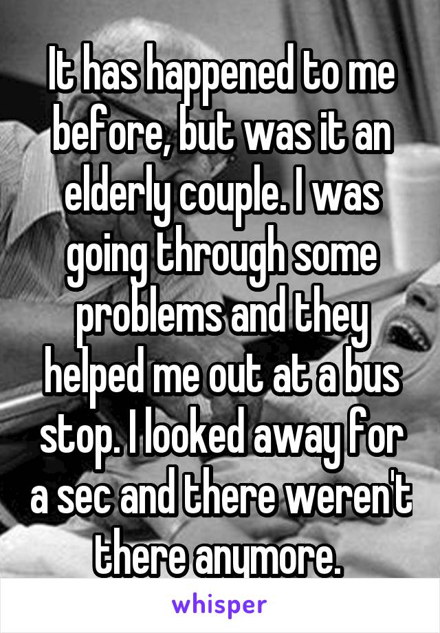 It has happened to me before, but was it an elderly couple. I was going through some problems and they helped me out at a bus stop. I looked away for a sec and there weren't there anymore. 