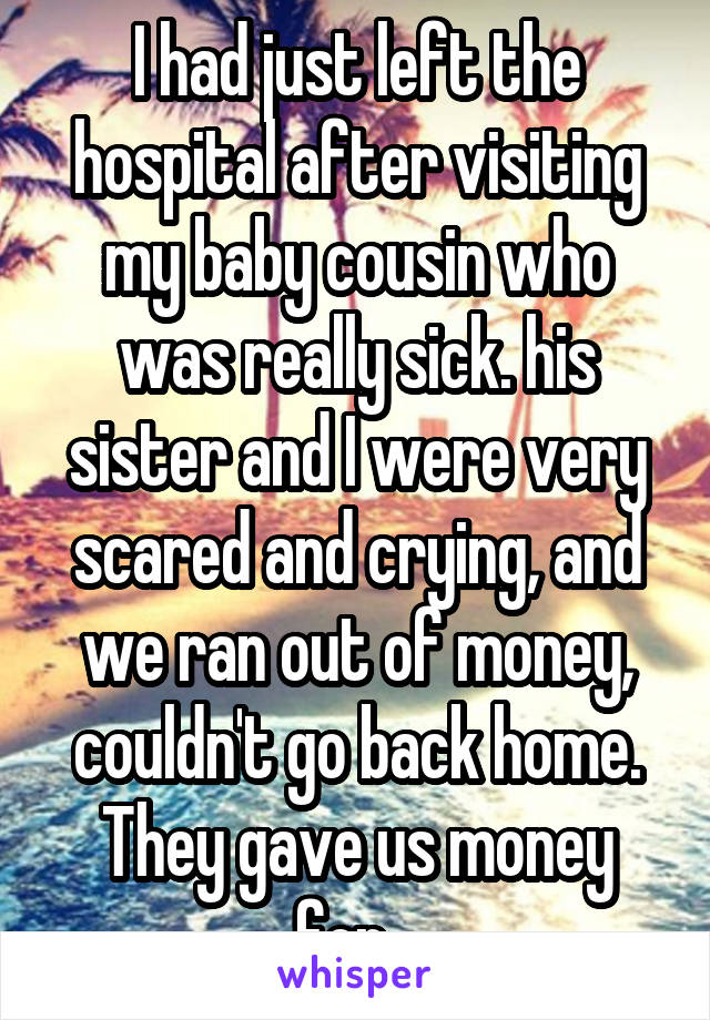 I had just left the hospital after visiting my baby cousin who was really sick. his sister and I were very scared and crying, and we ran out of money, couldn't go back home. They gave us money for...