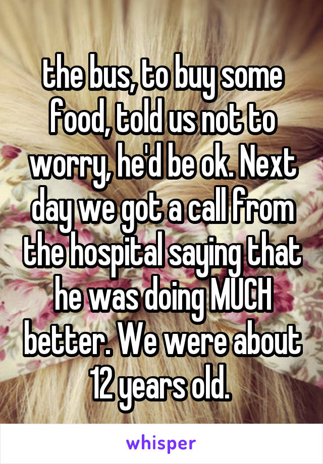 the bus, to buy some food, told us not to worry, he'd be ok. Next day we got a call from the hospital saying that he was doing MUCH better. We were about 12 years old. 
