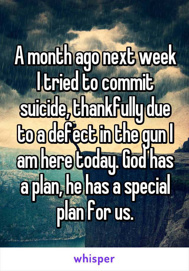 A month ago next week I tried to commit suicide, thankfully due to a defect in the gun I am here today. God has a plan, he has a special plan for us.
