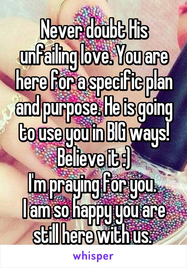 Never doubt His unfailing love. You are here for a specific plan and purpose. He is going to use you in BIG ways!
Believe it :)
I'm praying for you. 
I am so happy you are still here with us. 