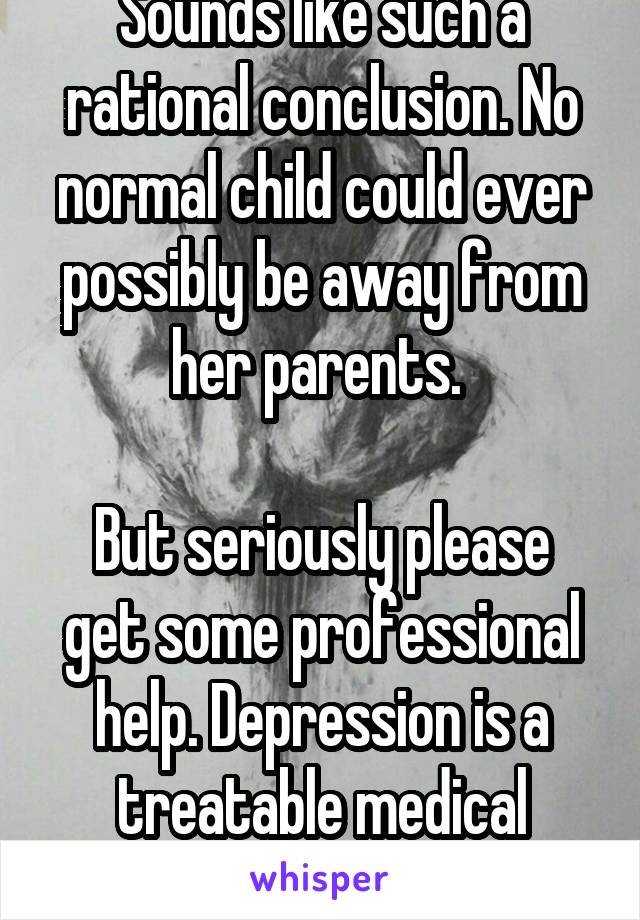Sounds like such a rational conclusion. No normal child could ever possibly be away from her parents. 

But seriously please get some professional help. Depression is a treatable medical condition. 