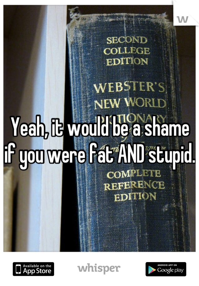 Yeah, it would be a shame if you were fat AND stupid. 