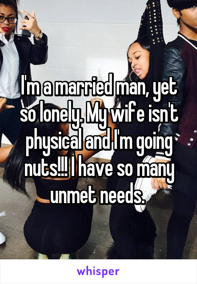 I'm a married man, yet so lonely. My wife isn't physical and I'm going nuts!!! I have so many unmet needs. 