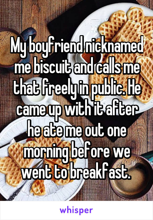 My boyfriend nicknamed me biscuit and calls me that freely in public. He came up with it after he ate me out one morning before we went to breakfast. 