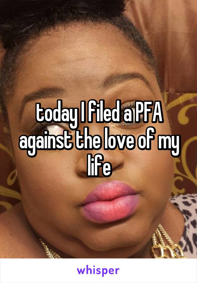 today I filed a PFA against the love of my life
