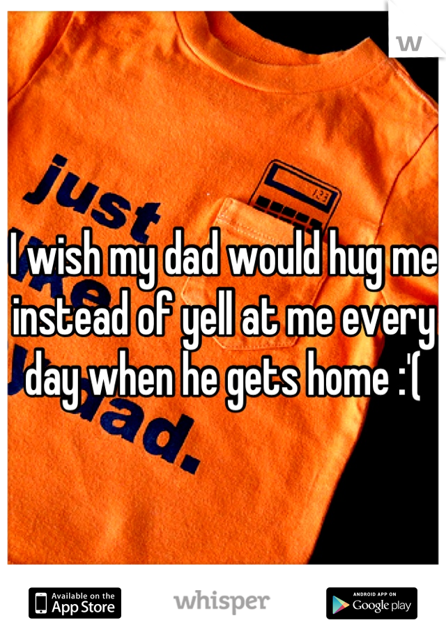 I wish my dad would hug me instead of yell at me every day when he gets home :'(