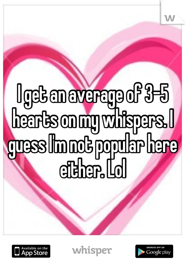 I get an average of 3-5 hearts on my whispers. I guess I'm not popular here either. Lol