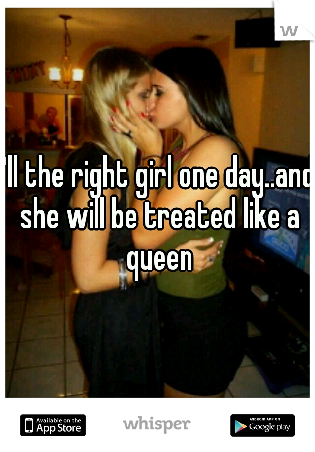 I'll the right girl one day..and she will be treated like a queen