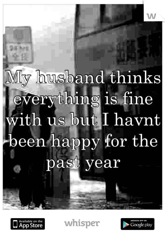 My husband thinks everything is fine with us but I havnt been happy for the past year