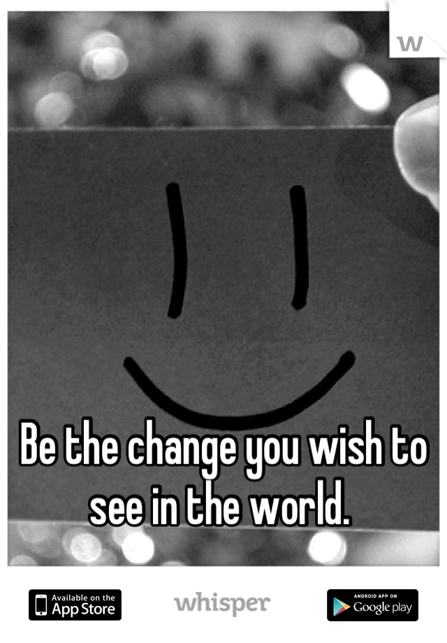 Be the change you wish to see in the world. 