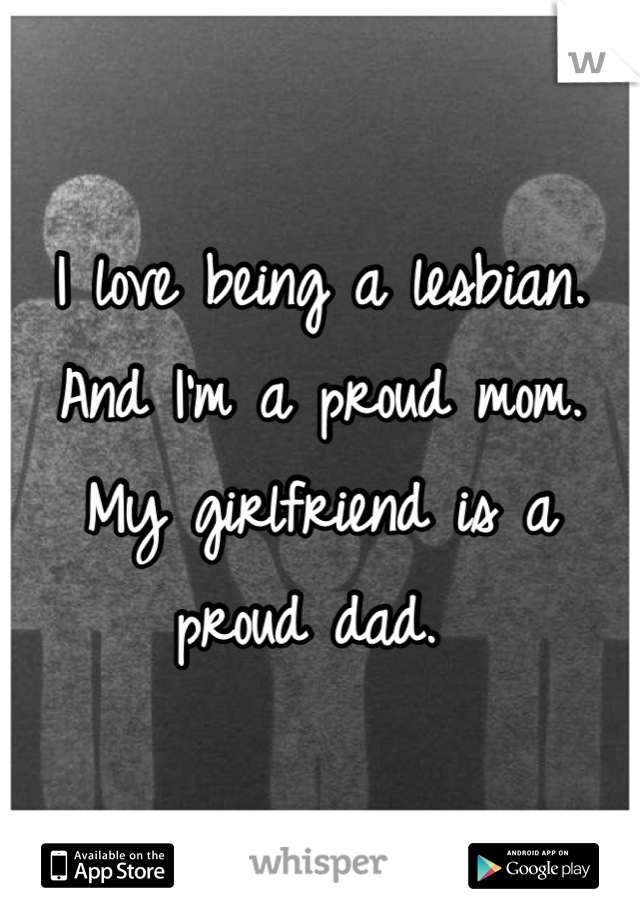 I love being a lesbian.
And I'm a proud mom. 
My girlfriend is a proud dad. 