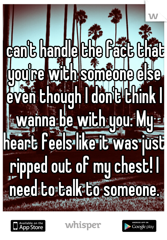 I can't handle the fact that you're with someone else even though I don't think I wanna be with you. My heart feels like it was just ripped out of my chest! I need to talk to someone.