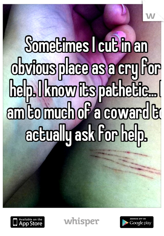 Sometimes I cut in an obvious place as a cry for help. I know its pathetic... I am to much of a coward to actually ask for help.