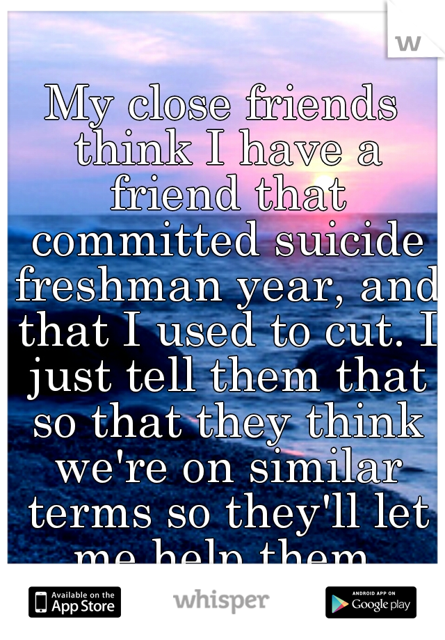 My close friends think I have a friend that committed suicide freshman year, and that I used to cut. I just tell them that so that they think we're on similar terms so they'll let me help them.