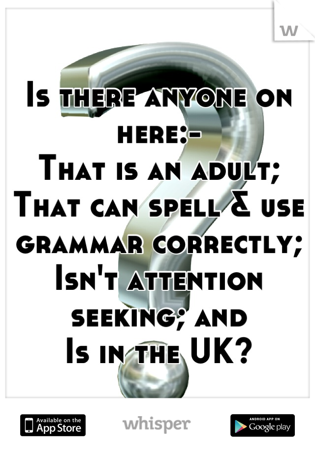 Is there anyone on here:-
That is an adult;
That can spell & use grammar correctly;
Isn't attention seeking; and
Is in the UK?