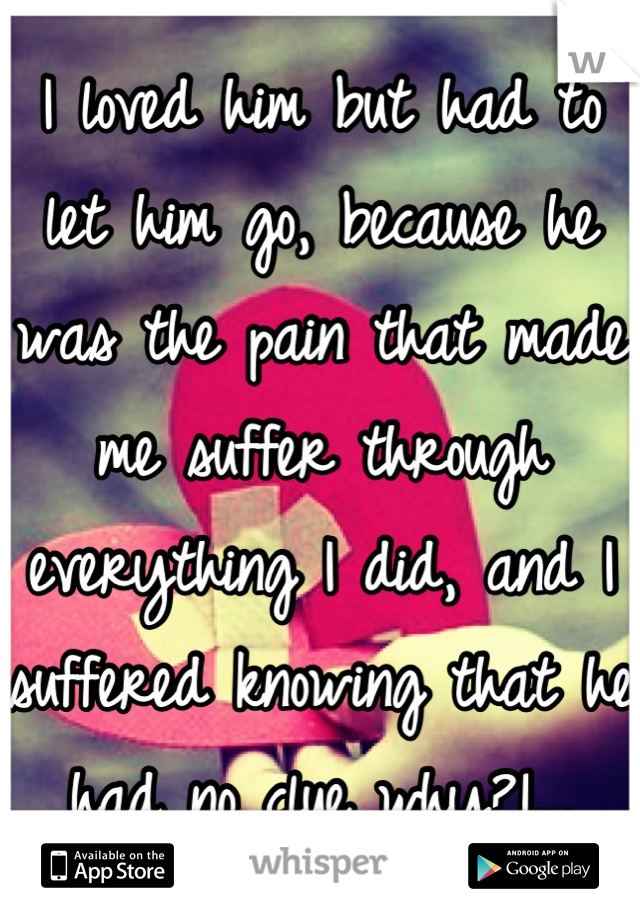 I loved him but had to let him go, because he was the pain that made me suffer through everything I did, and I suffered knowing that he had no clue why?!...