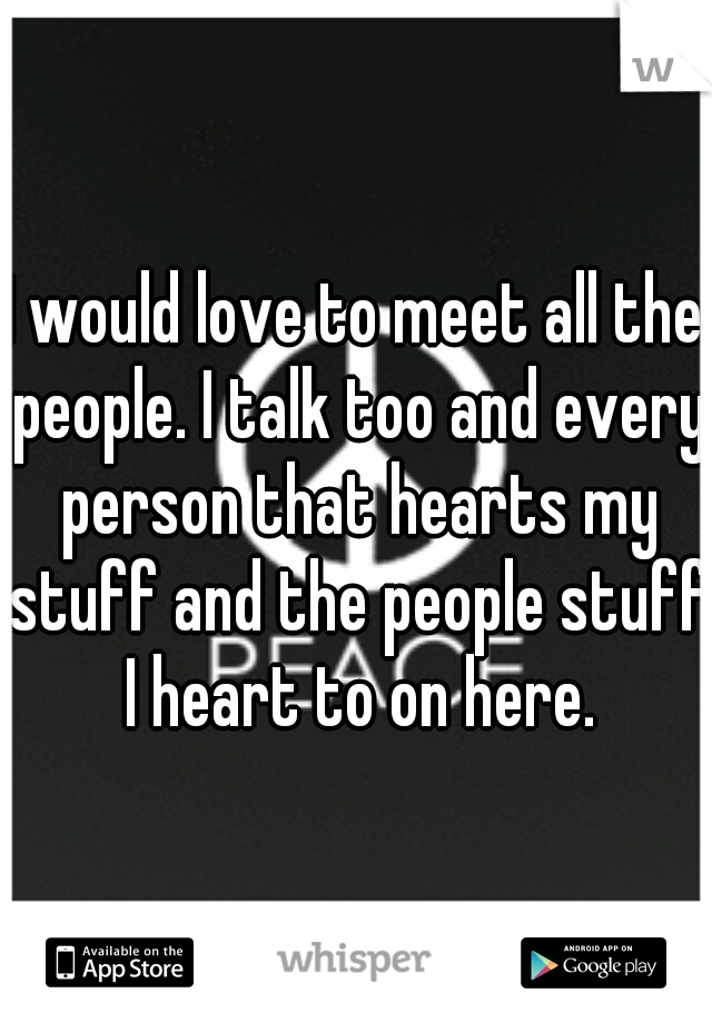 I would love to meet all the people. I talk too and every person that hearts my stuff and the people stuff I heart to on here.