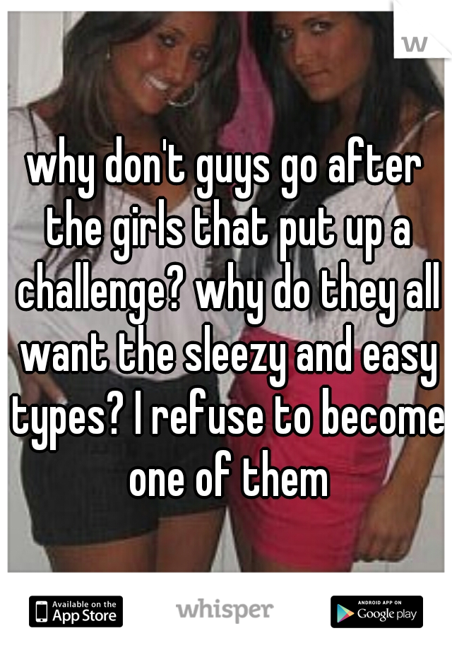 why don't guys go after the girls that put up a challenge? why do they all want the sleezy and easy types? I refuse to become one of them