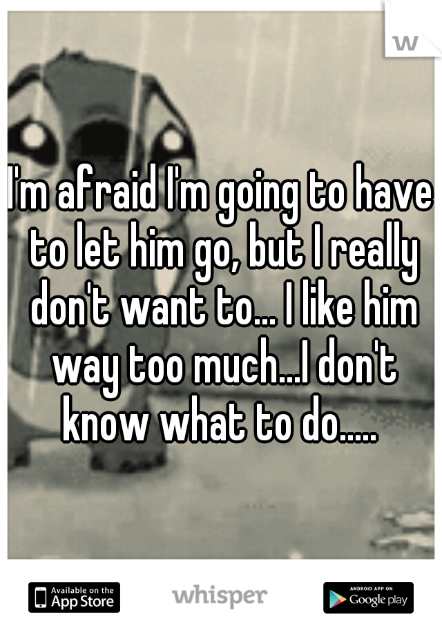 I'm afraid I'm going to have to let him go, but I really don't want to... I like him way too much...I don't know what to do..... 