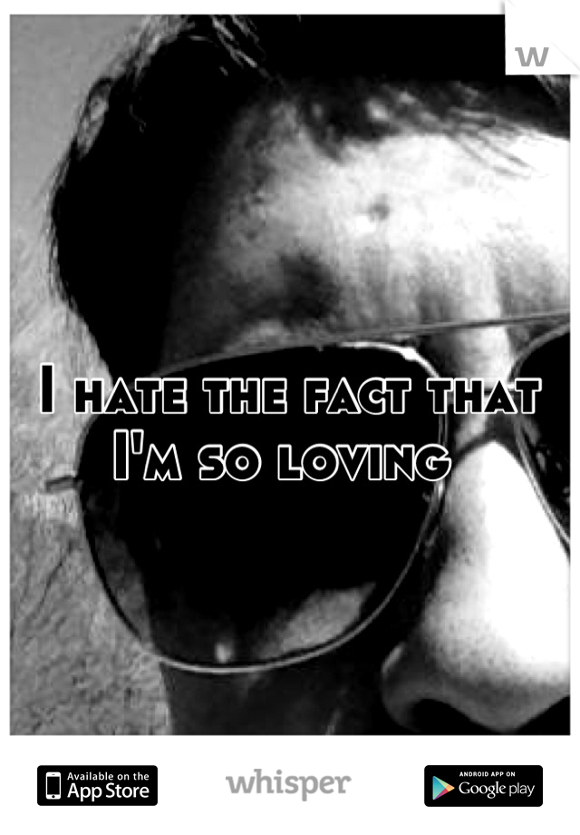 I hate the fact that I'm so loving 