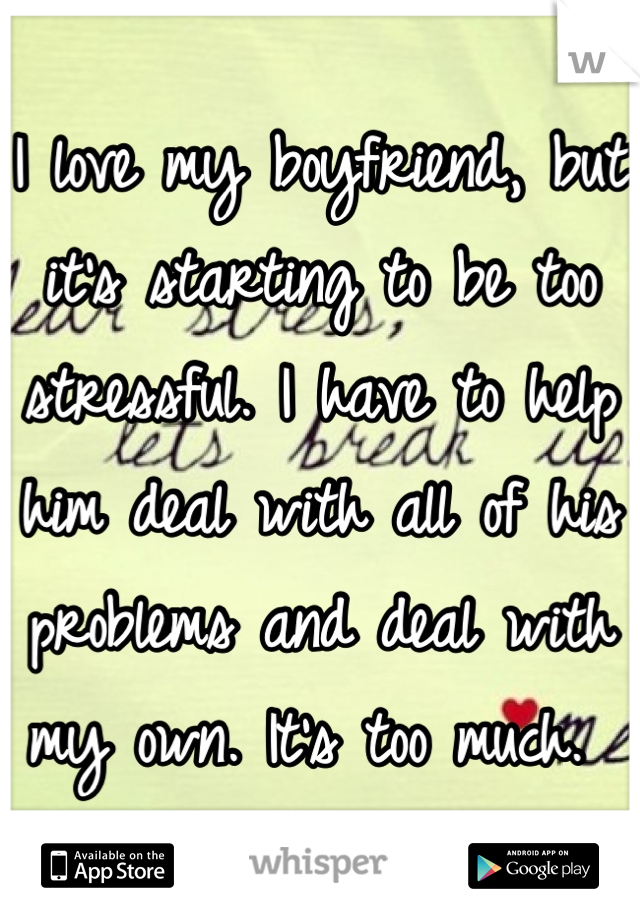 I love my boyfriend, but it's starting to be too stressful. I have to help him deal with all of his problems and deal with my own. It's too much. 