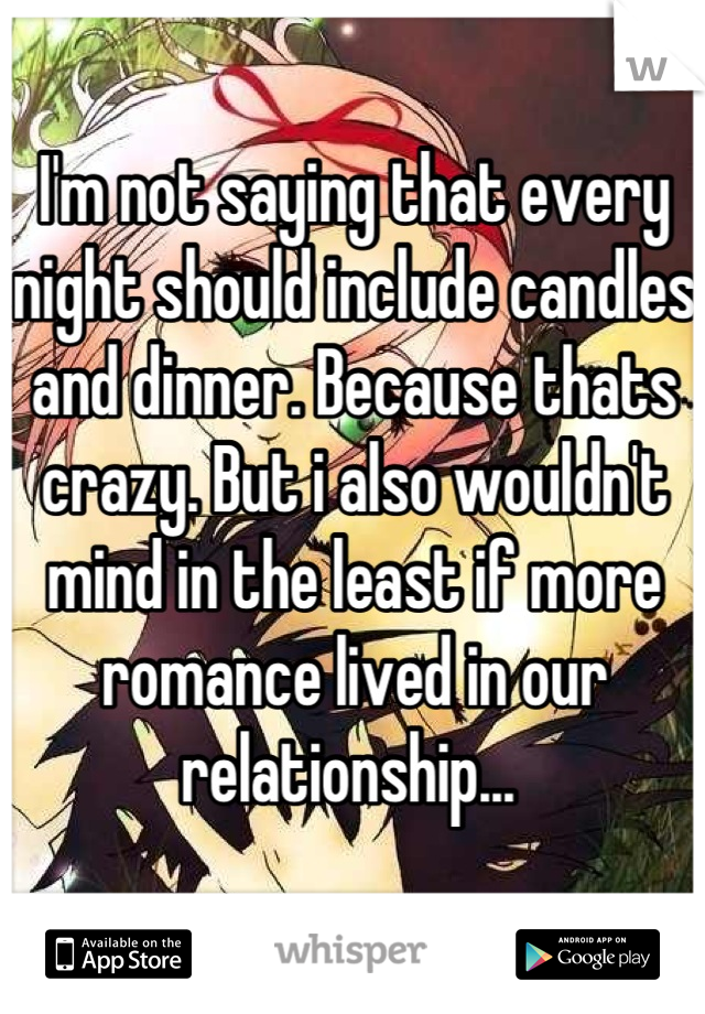 I'm not saying that every night should include candles and dinner. Because thats crazy. But i also wouldn't mind in the least if more romance lived in our relationship... 