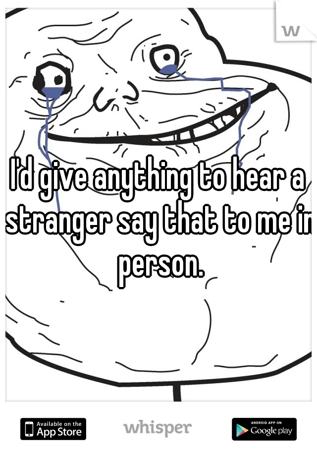 I'd give anything to hear a stranger say that to me in person.