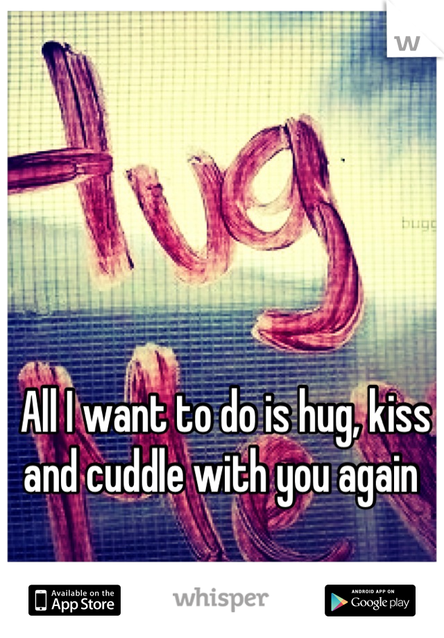 All I want to do is hug, kiss and cuddle with you again 