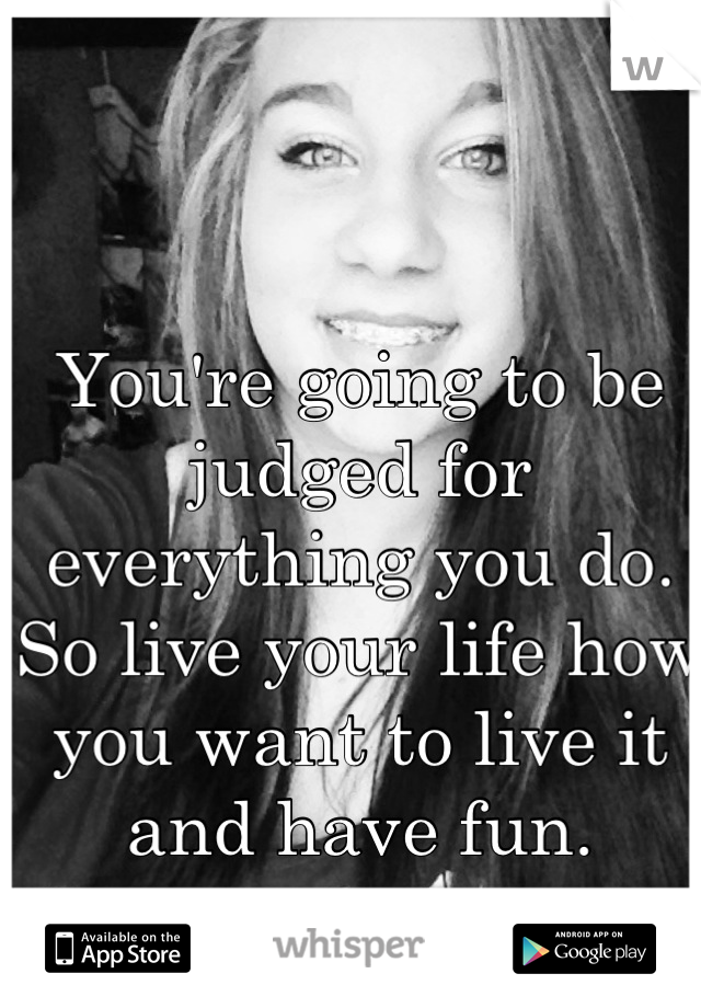 You're going to be judged for everything you do. So live your life how you want to live it and have fun.