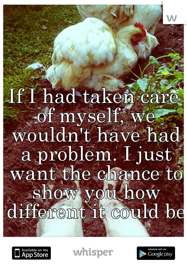 If I had taken care of myself, we wouldn't have had a problem. I just want the chance to show you how different it could be.