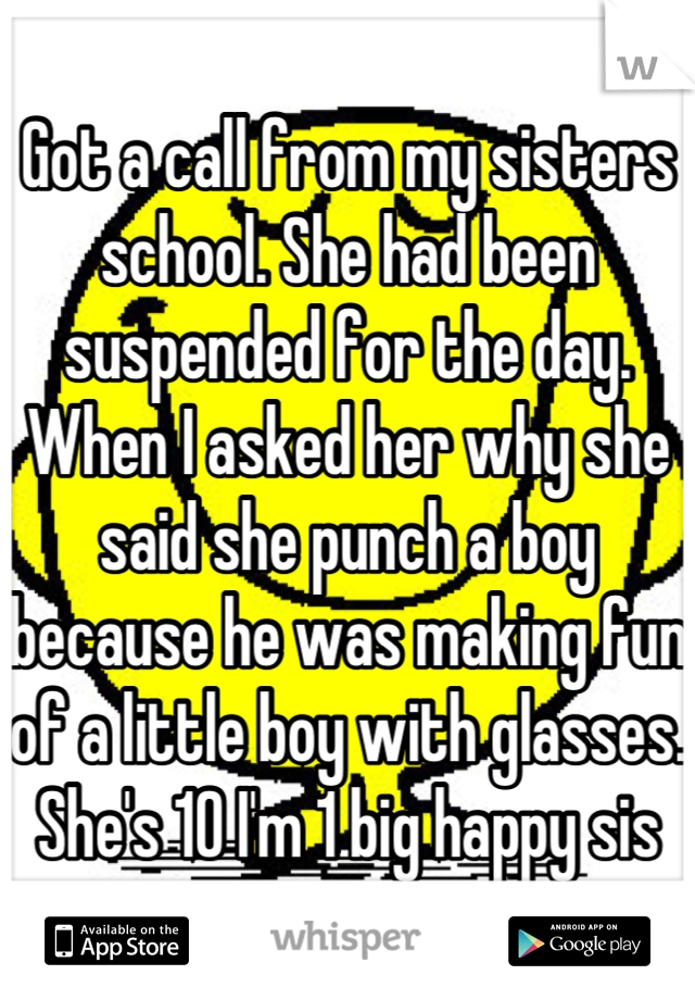 Got a call from my sisters school. She had been suspended for the day. When I asked her why she said she punch a boy because he was making fun of a little boy with glasses. She's 10 I'm 1 big happy sis