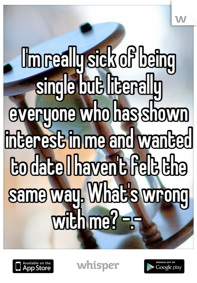 I'm really sick of being single but literally everyone who has shown interest in me and wanted to date I haven't felt the same way. What's wrong with me? -.- 